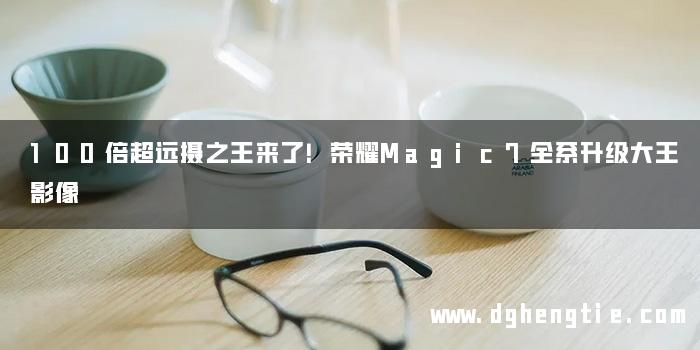 100倍超远摄之王来了！荣耀Magic7全系升级大王影像