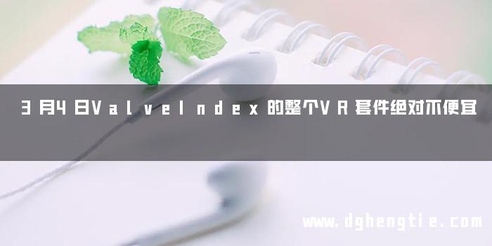 3月4日ValveIndex的整个VR套件绝对不便宜