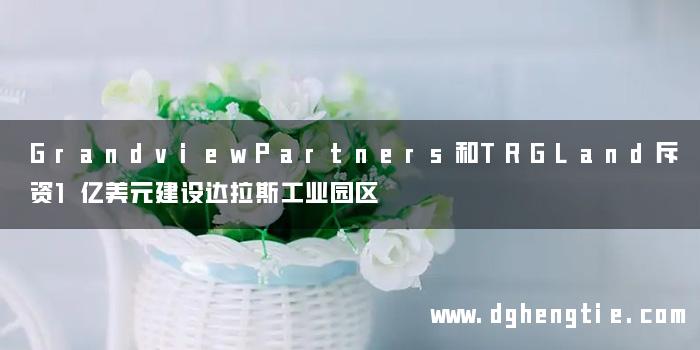 GrandviewPartners和TRGLand斥资1亿美元建设达拉斯工业园区