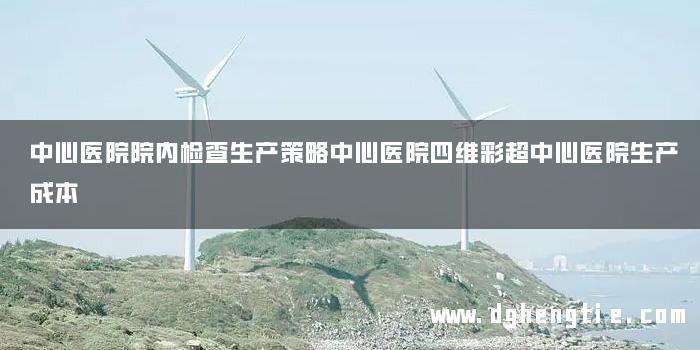 中心医院院内检查生产策略中心医院四维彩超中心医院生产成本