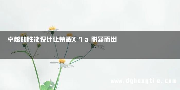 卓越的性能设计让荣耀X7a脱颖而出