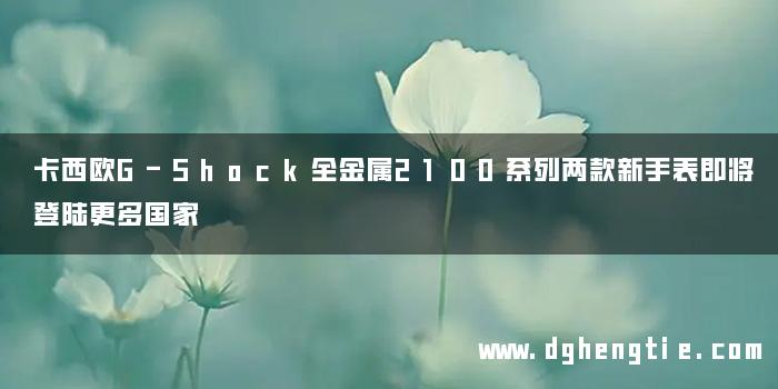 卡西欧G-Shock全金属2100系列两款新手表即将登陆更多国家