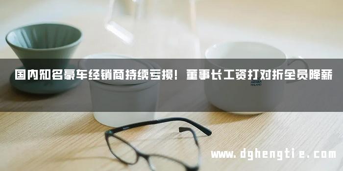 国内知名豪车经销商持续亏损!董事长工资打对折全员降薪