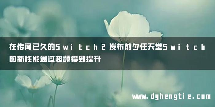 在传闻已久的Switch2发布前夕任天堂Switch的新性能通过超频得到提升