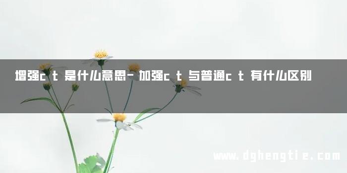 增强ct是什么意思-加强ct与普通ct有什么区别