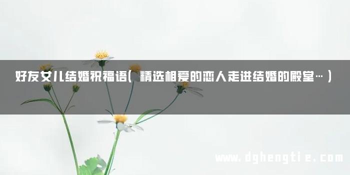 好友女儿结婚祝福语（精选相爱的恋人走进结婚的殿堂…）
