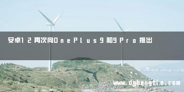 安卓12再次向OnePlus9和9Pro推出