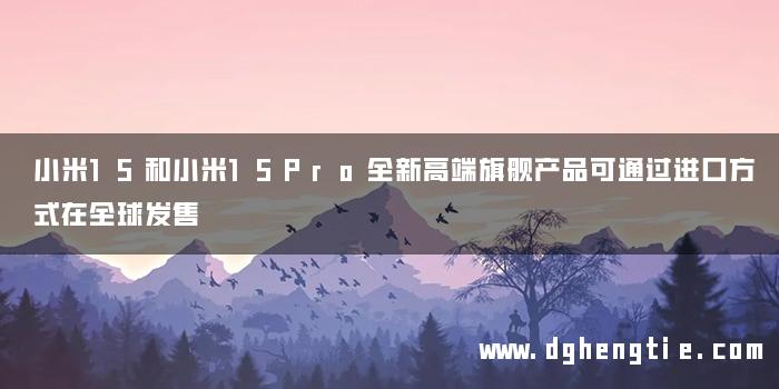 小米15和小米15Pro全新高端旗舰产品可通过进口方式在全球发售