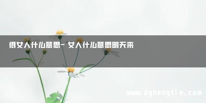 很女人什么意思-女人什么意思明天来