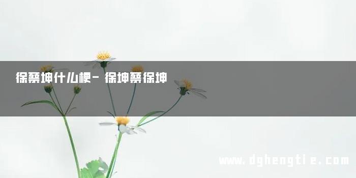 徐蔡坤什么梗-徐坤蔡徐坤