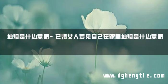 抽烟是什么意思-已婚女人梦见自己在家里抽烟是什么意思