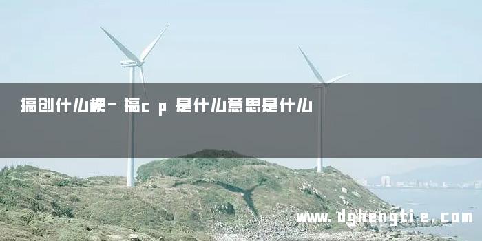 搞创什么梗-搞cp是什么意思是什么