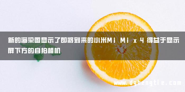 新的渲染图显示了即将到来的小米MiMix4得益于显示屏下方的自拍相机