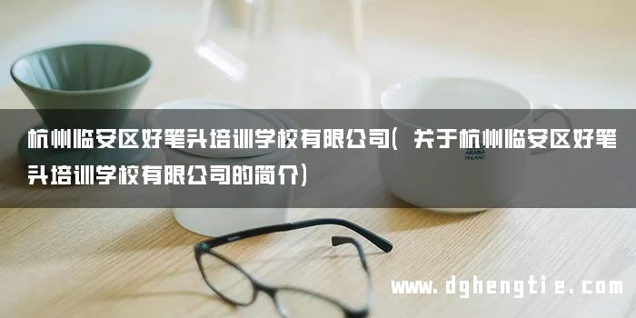 杭州临安区好笔头培训学校有限公司(关于杭州临安区好笔头培训学校有限公司的简介)