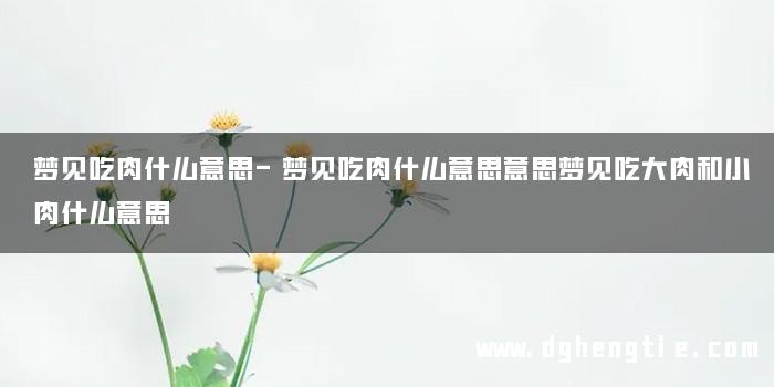 梦见吃肉什么意思-梦见吃肉什么意思意思梦见吃大肉和小肉什么意思