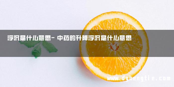 浮沉是什么意思-中药的升降浮沉是什么意思