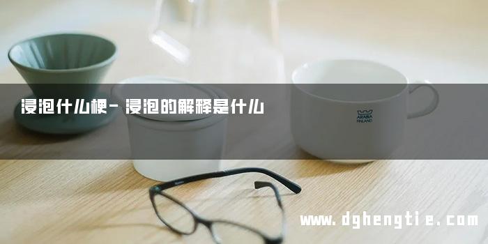 浸泡什么梗-浸泡的解释是什么