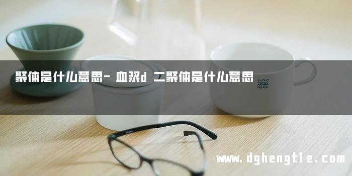 聚体是什么意思-血浆d二聚体是什么意思