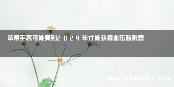 苹果手表可能要到2024年才能获得血压监测器