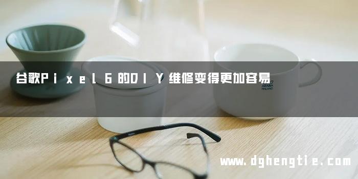 谷歌Pixel6的DIY维修变得更加容易