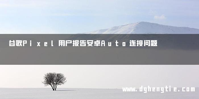 谷歌Pixel用户报告安卓Auto连接问题