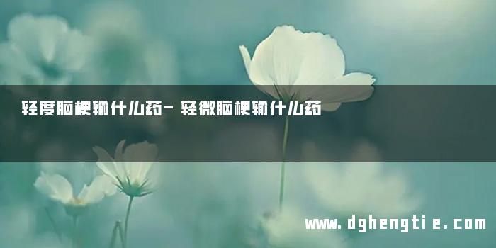 轻度脑梗输什么药-轻微脑梗输什么药