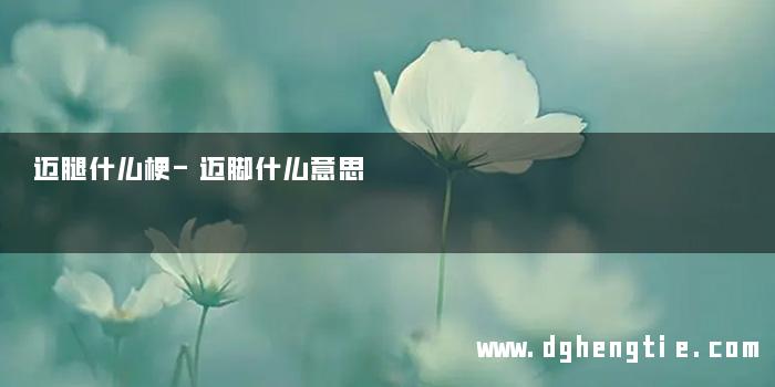 迈腿什么梗-迈脚什么意思