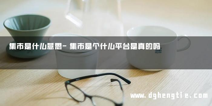 集市是什么意思-集市是个什么平台是真的吗